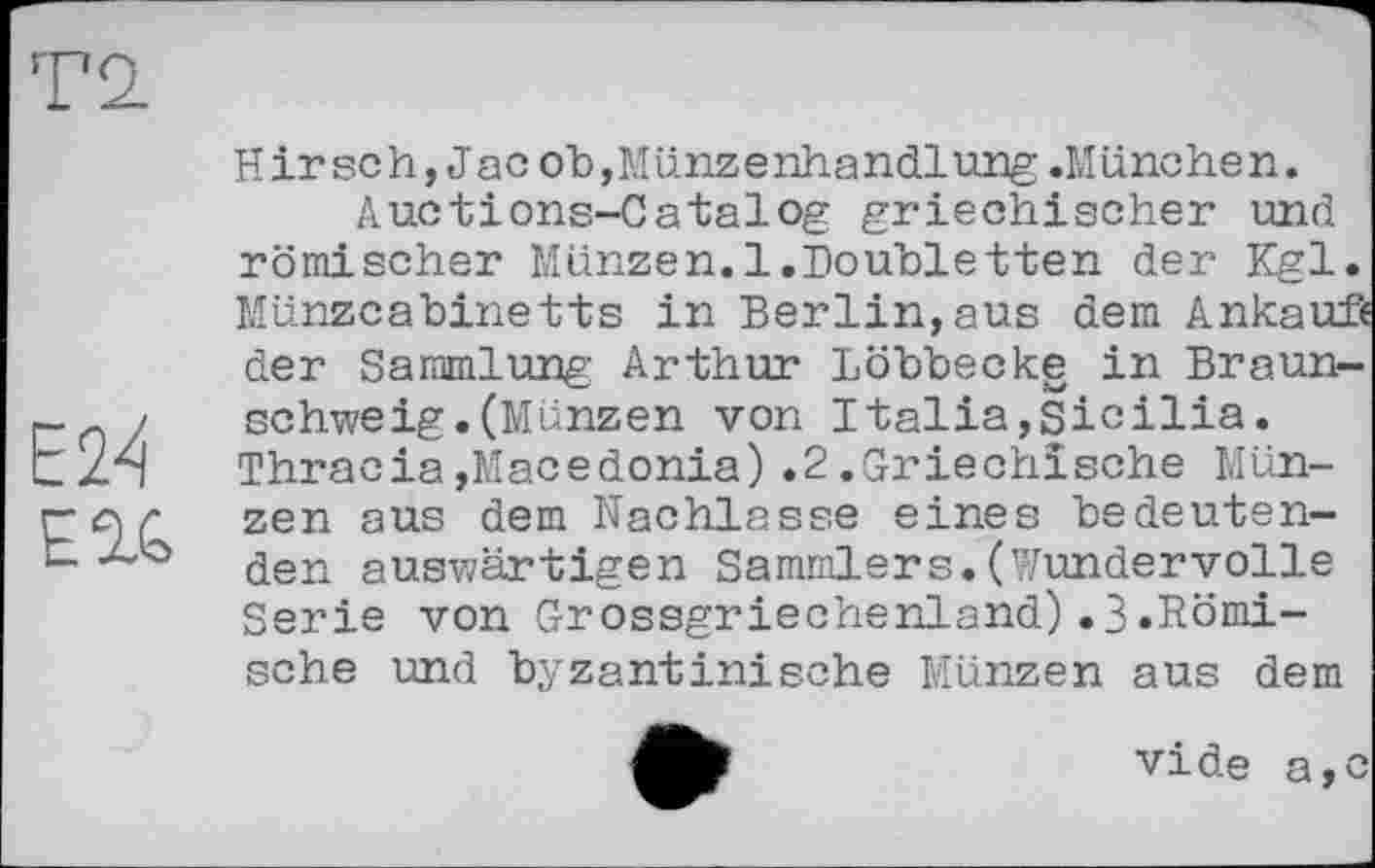 ﻿Е24 EU
Hirsch,Jac ob,Münzenhandlung .München.
Auctions-Catalog griechischer und römischer Münzen.1.Doubletten der Kgl. Münze a bine tis in Berlin, aus dem Ankauf« der Sammlung Arthur Löbbecke in Braunschweig. (Münzen von Italia,Sicilia. Thracia,Macedonia).2.Griechische Münzen aus dem Nachlasse eines bedeutenden auswärtigen Sammlers.(Wundervolle Serie von Grossgriechenland).3»Römische und byzantinische Münzen aus dem
vide a,c